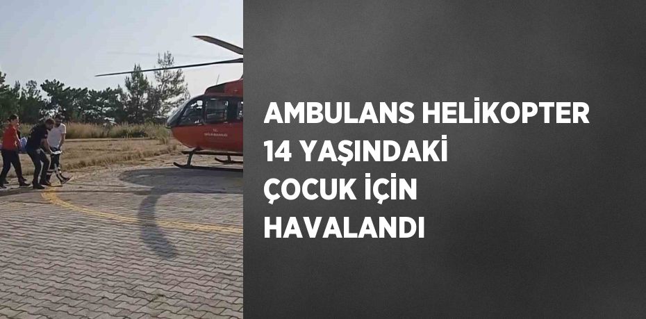 AMBULANS HELİKOPTER 14 YAŞINDAKİ ÇOCUK İÇİN HAVALANDI