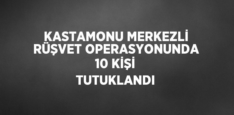 KASTAMONU MERKEZLİ RÜŞVET OPERASYONUNDA 10 KİŞİ TUTUKLANDI