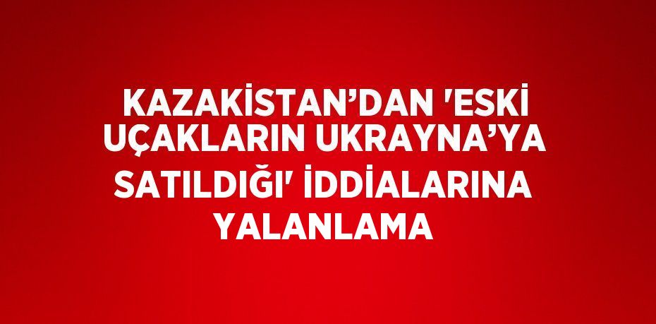 KAZAKİSTAN’DAN 'ESKİ UÇAKLARIN UKRAYNA’YA SATILDIĞI' İDDİALARINA YALANLAMA