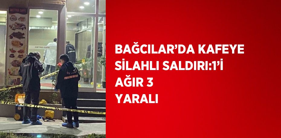 BAĞCILAR’DA KAFEYE SİLAHLI SALDIRI:1’İ AĞIR 3 YARALI