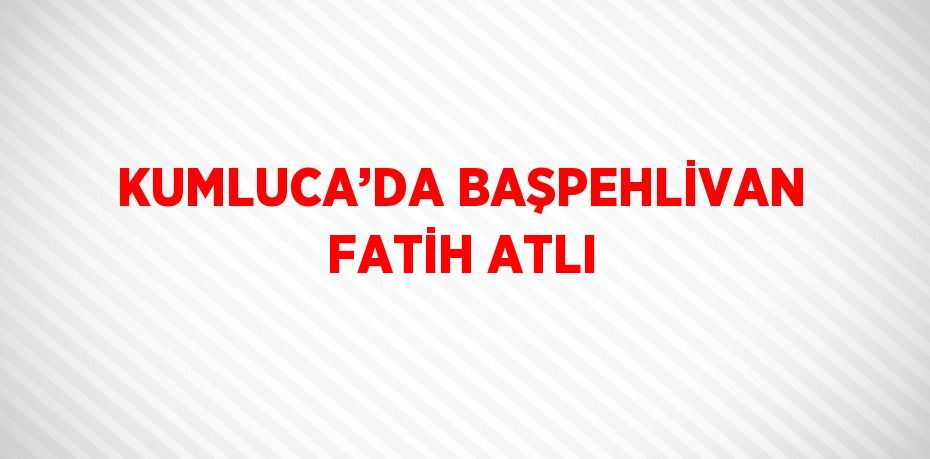 KUMLUCA’DA BAŞPEHLİVAN FATİH ATLI