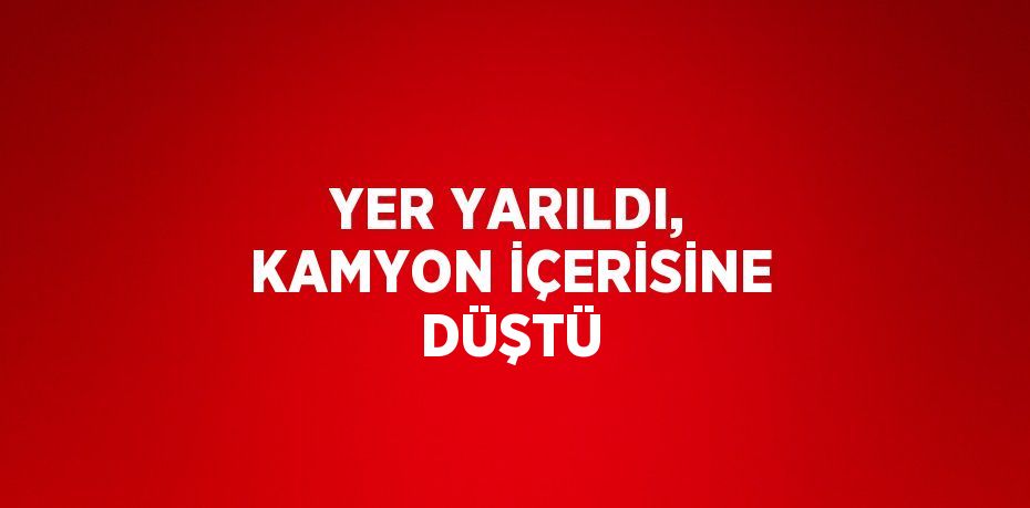 YER YARILDI, KAMYON İÇERİSİNE DÜŞTÜ