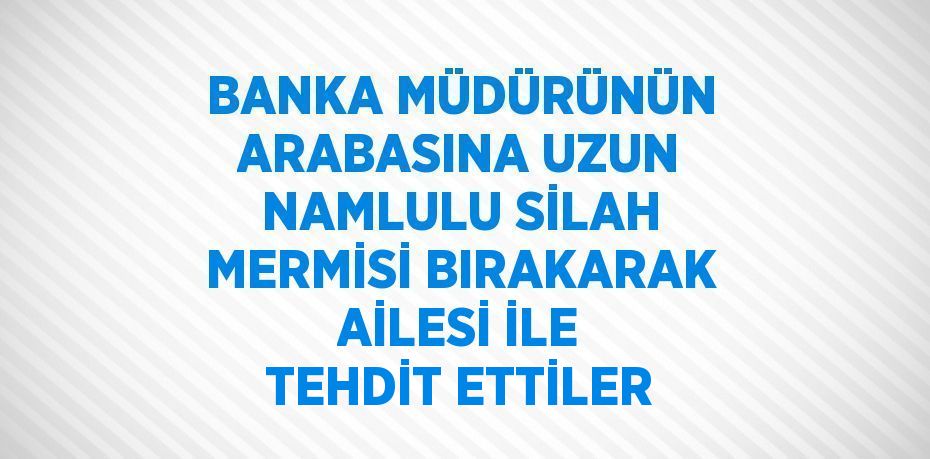 BANKA MÜDÜRÜNÜN ARABASINA UZUN NAMLULU SİLAH MERMİSİ BIRAKARAK AİLESİ İLE TEHDİT ETTİLER