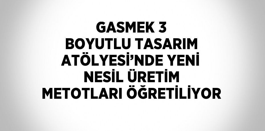 GASMEK 3 BOYUTLU TASARIM ATÖLYESİ’NDE YENİ NESİL ÜRETİM METOTLARI ÖĞRETİLİYOR