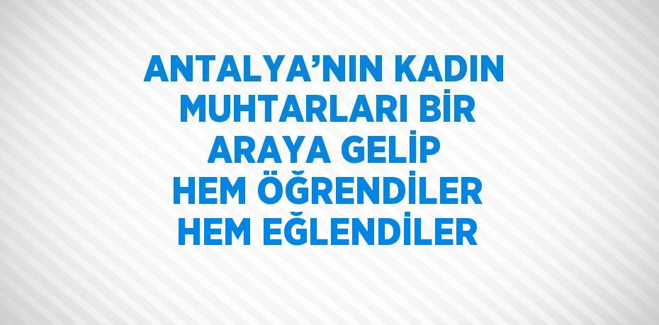 ANTALYA’NIN KADIN MUHTARLARI BİR ARAYA GELİP HEM ÖĞRENDİLER HEM EĞLENDİLER