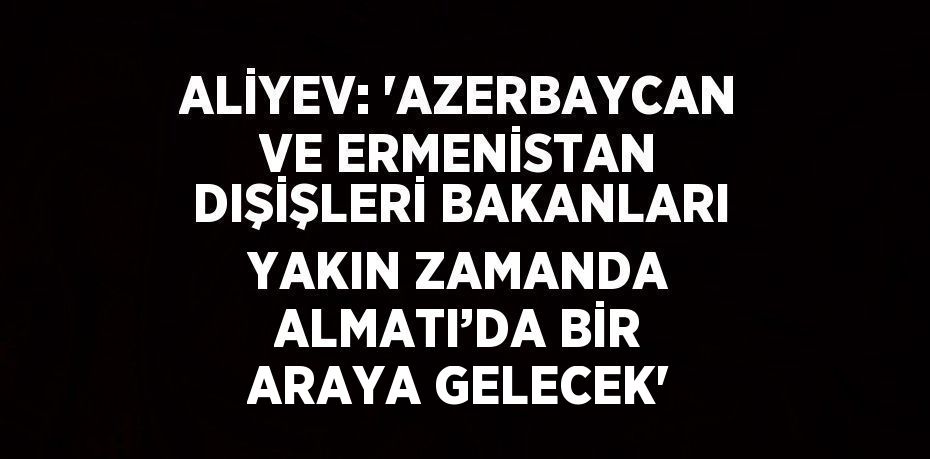 ALİYEV: 'AZERBAYCAN VE ERMENİSTAN DIŞİŞLERİ BAKANLARI YAKIN ZAMANDA ALMATI’DA BİR ARAYA GELECEK'