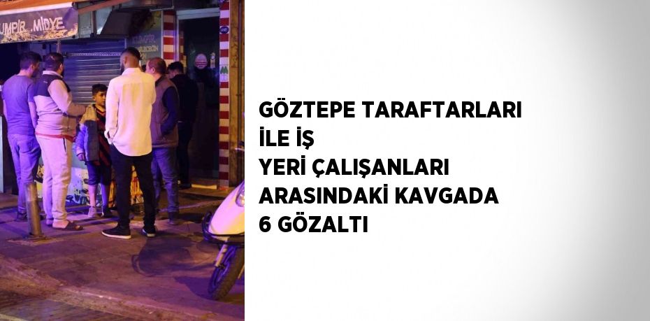 GÖZTEPE TARAFTARLARI İLE İŞ YERİ ÇALIŞANLARI ARASINDAKİ KAVGADA 6 GÖZALTI