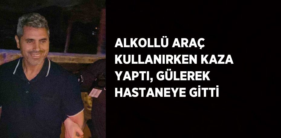 ALKOLLÜ ARAÇ KULLANIRKEN KAZA YAPTI, GÜLEREK HASTANEYE GİTTİ