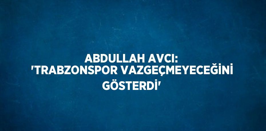 ABDULLAH AVCI: 'TRABZONSPOR VAZGEÇMEYECEĞİNİ GÖSTERDİ'