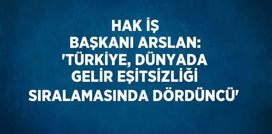 HAK İŞ BAŞKANI ARSLAN: 'TÜRKİYE, DÜNYADA GELİR EŞİTSİZLİĞİ SIRALAMASINDA DÖRDÜNCÜ'