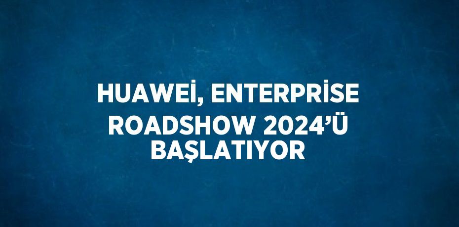 HUAWEİ, ENTERPRİSE ROADSHOW 2024’Ü BAŞLATIYOR