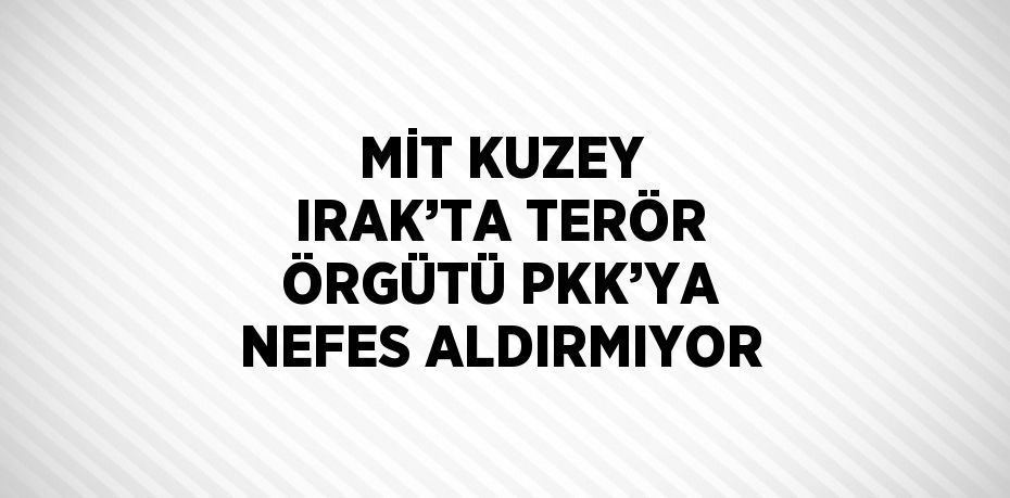 MİT KUZEY IRAK’TA TERÖR ÖRGÜTÜ PKK’YA NEFES ALDIRMIYOR