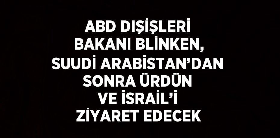 ABD DIŞİŞLERİ BAKANI BLİNKEN, SUUDİ ARABİSTAN’DAN SONRA ÜRDÜN VE İSRAİL’İ ZİYARET EDECEK