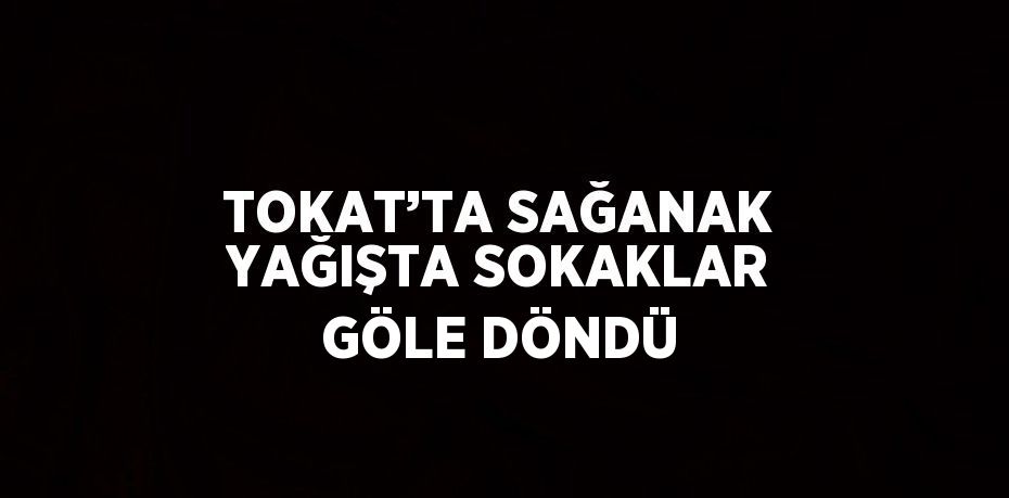 TOKAT’TA SAĞANAK YAĞIŞTA SOKAKLAR GÖLE DÖNDÜ