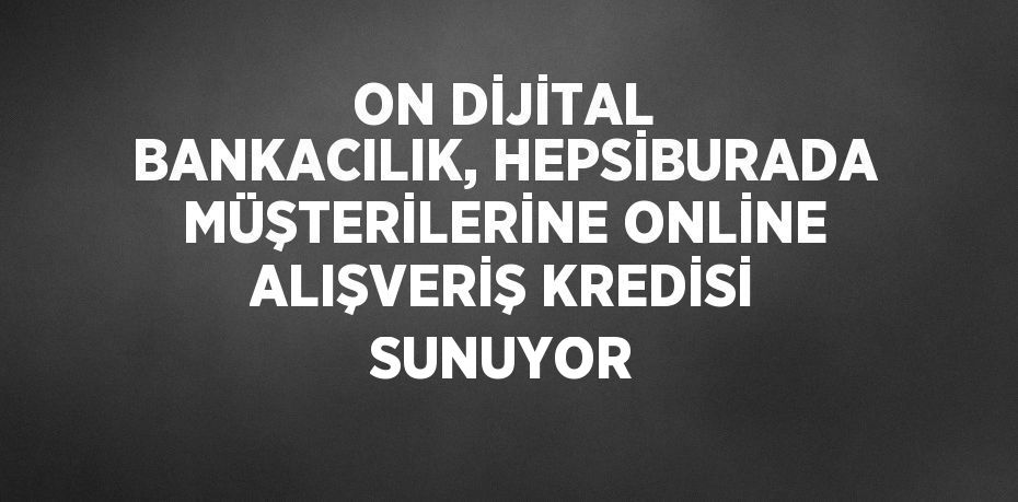 ON DİJİTAL BANKACILIK, HEPSİBURADA MÜŞTERİLERİNE ONLİNE ALIŞVERİŞ KREDİSİ SUNUYOR