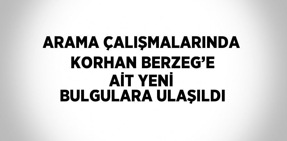 ARAMA ÇALIŞMALARINDA KORHAN BERZEG’E AİT YENİ BULGULARA ULAŞILDI