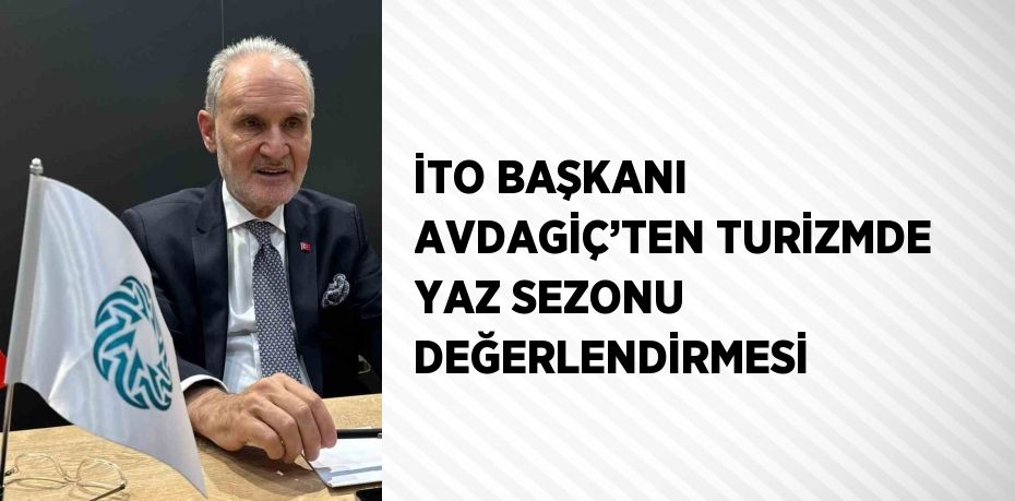 İTO BAŞKANI AVDAGİÇ’TEN TURİZMDE YAZ SEZONU DEĞERLENDİRMESİ