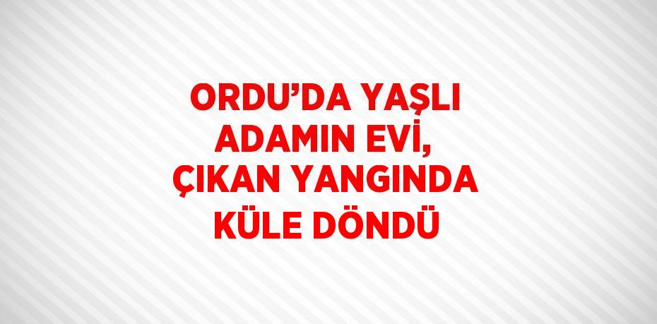 ORDU’DA YAŞLI ADAMIN EVİ, ÇIKAN YANGINDA KÜLE DÖNDÜ