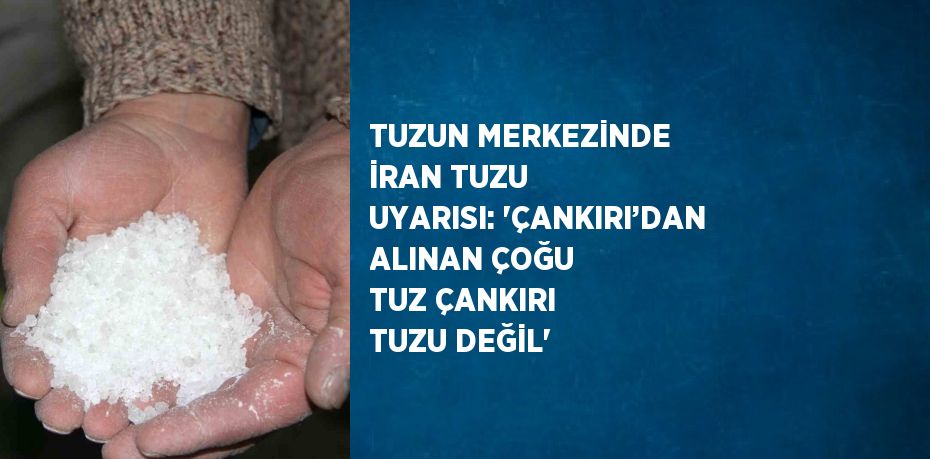 TUZUN MERKEZİNDE İRAN TUZU UYARISI: 'ÇANKIRI’DAN ALINAN ÇOĞU TUZ ÇANKIRI TUZU DEĞİL'