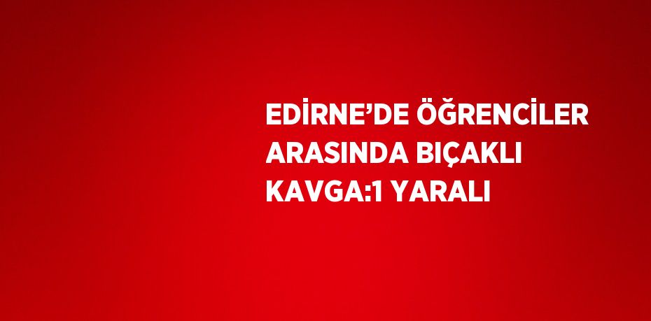 EDİRNE’DE ÖĞRENCİLER ARASINDA BIÇAKLI KAVGA:1 YARALI