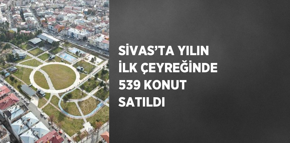 SİVAS’TA YILIN İLK ÇEYREĞİNDE 539 KONUT SATILDI