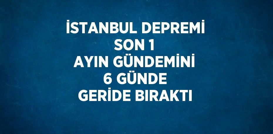 İSTANBUL DEPREMİ SON 1 AYIN GÜNDEMİNİ 6 GÜNDE GERİDE BIRAKTI