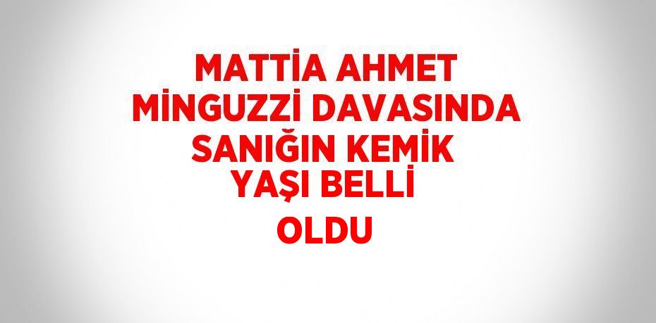 MATTİA AHMET MİNGUZZİ DAVASINDA SANIĞIN KEMİK YAŞI BELLİ OLDU