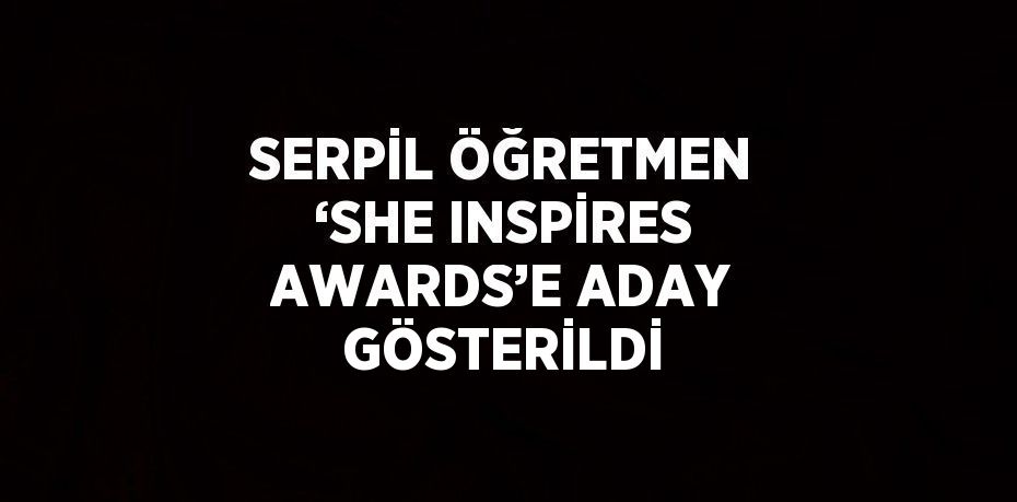 SERPİL ÖĞRETMEN ‘SHE INSPİRES AWARDS’E ADAY GÖSTERİLDİ