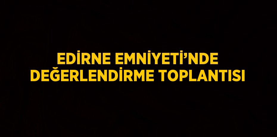 EDİRNE EMNİYETİ’NDE DEĞERLENDİRME TOPLANTISI