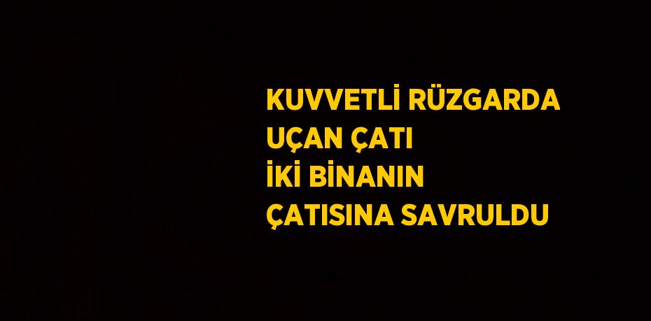 KUVVETLİ RÜZGARDA UÇAN ÇATI İKİ BİNANIN ÇATISINA SAVRULDU