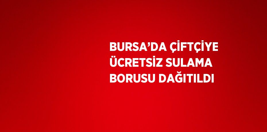 BURSA’DA ÇİFTÇİYE ÜCRETSİZ SULAMA BORUSU DAĞITILDI