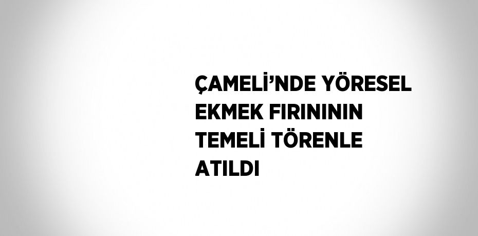 ÇAMELİ’NDE YÖRESEL EKMEK FIRINININ TEMELİ TÖRENLE ATILDI