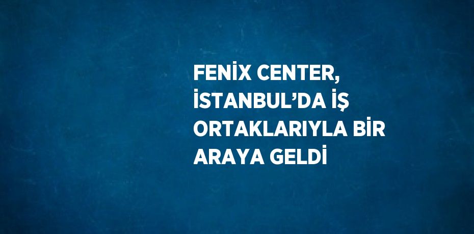 FENİX CENTER, İSTANBUL’DA İŞ ORTAKLARIYLA BİR ARAYA GELDİ