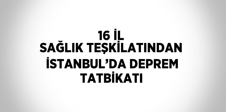 16 İL SAĞLIK TEŞKİLATINDAN İSTANBUL’DA DEPREM TATBİKATI