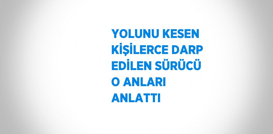 YOLUNU KESEN KİŞİLERCE DARP EDİLEN SÜRÜCÜ O ANLARI ANLATTI