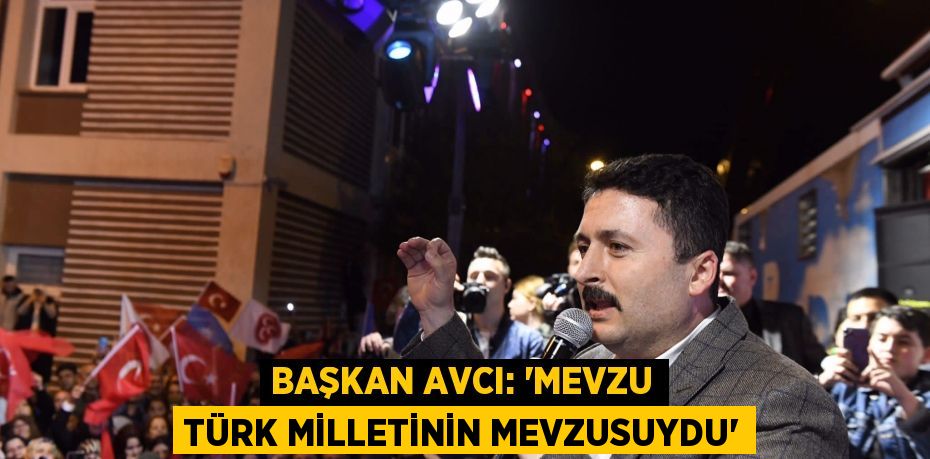 BAŞKAN AVCI: “MEVZU TÜRK MİLLETİNİN MEVZUSUYDU”