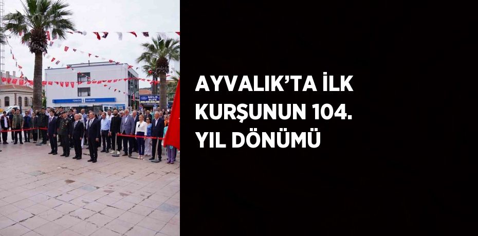 AYVALIK’TA İLK KURŞUNUN 104. YIL DÖNÜMÜ