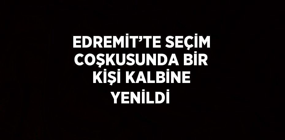 EDREMİT’TE SEÇİM COŞKUSUNDA BİR KİŞİ KALBİNE YENİLDİ