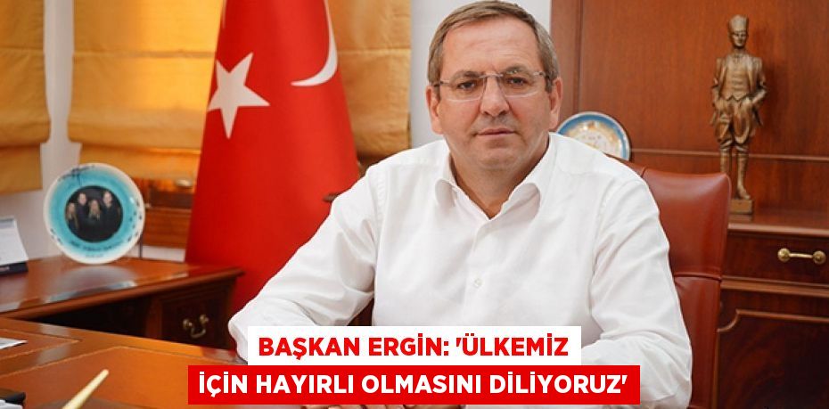 BAŞKAN ERGİN: “ÜLKEMİZ İÇİN HAYIRLI OLMASINI DİLİYORUZ”