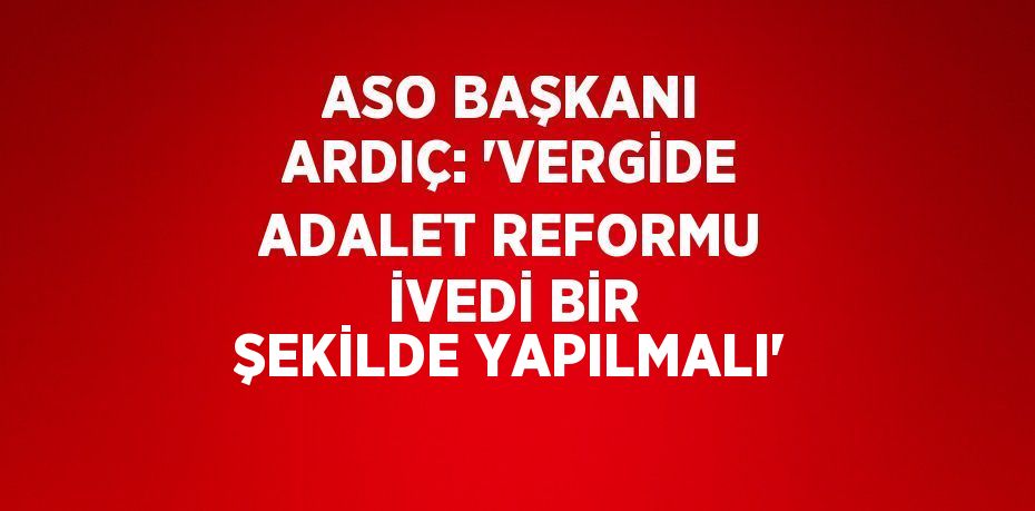 ASO BAŞKANI ARDIÇ: 'VERGİDE ADALET REFORMU İVEDİ BİR ŞEKİLDE YAPILMALI'