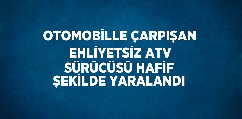 OTOMOBİLLE ÇARPIŞAN EHLİYETSİZ ATV SÜRÜCÜSÜ HAFİF ŞEKİLDE YARALANDI