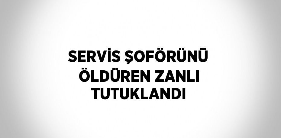 SERVİS ŞOFÖRÜNÜ ÖLDÜREN ZANLI TUTUKLANDI