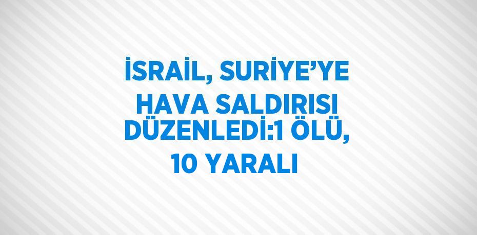 İSRAİL, SURİYE’YE HAVA SALDIRISI DÜZENLEDİ:1 ÖLÜ, 10 YARALI