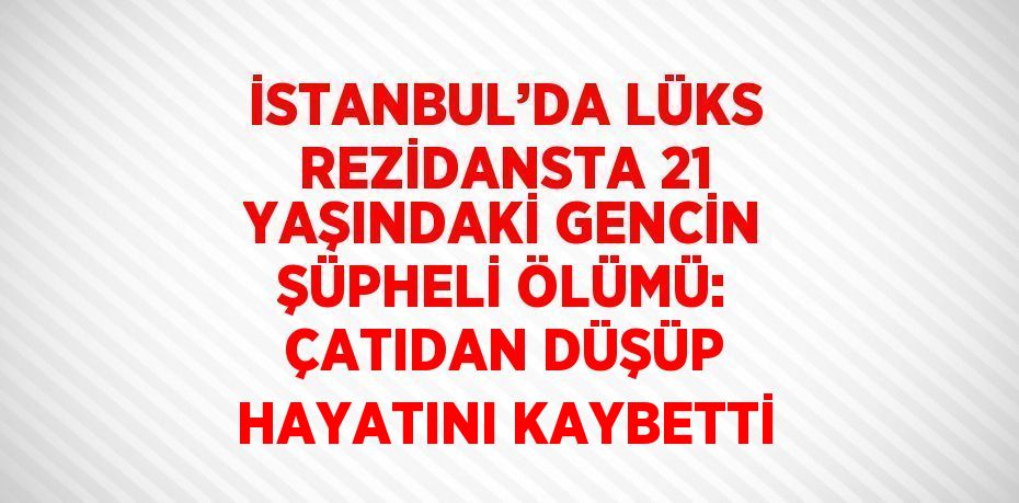 İSTANBUL’DA LÜKS REZİDANSTA 21 YAŞINDAKİ GENCİN ŞÜPHELİ ÖLÜMÜ: ÇATIDAN DÜŞÜP HAYATINI KAYBETTİ