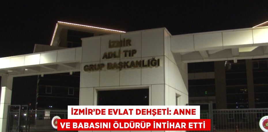 İZMİR’DE EVLAT DEHŞETİ: ANNE VE BABASINI ÖLDÜRÜP İNTİHAR ETTİ