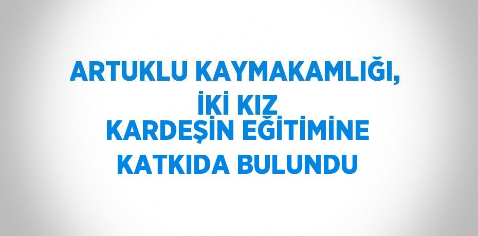 ARTUKLU KAYMAKAMLIĞI, İKİ KIZ KARDEŞİN EĞİTİMİNE KATKIDA BULUNDU