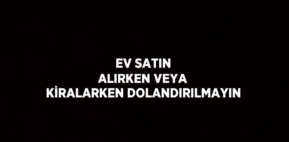 EV SATIN ALIRKEN VEYA KİRALARKEN DOLANDIRILMAYIN