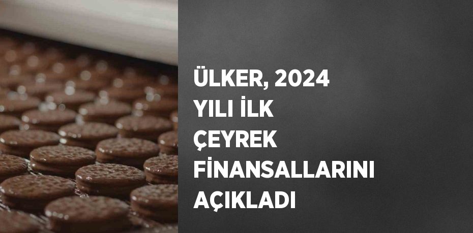 ÜLKER, 2024 YILI İLK ÇEYREK FİNANSALLARINI AÇIKLADI