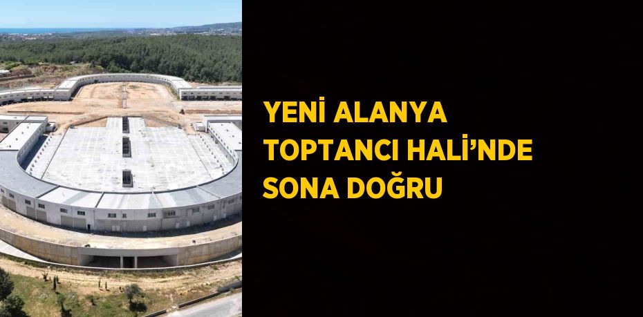 YENİ ALANYA TOPTANCI HALİ’NDE SONA DOĞRU