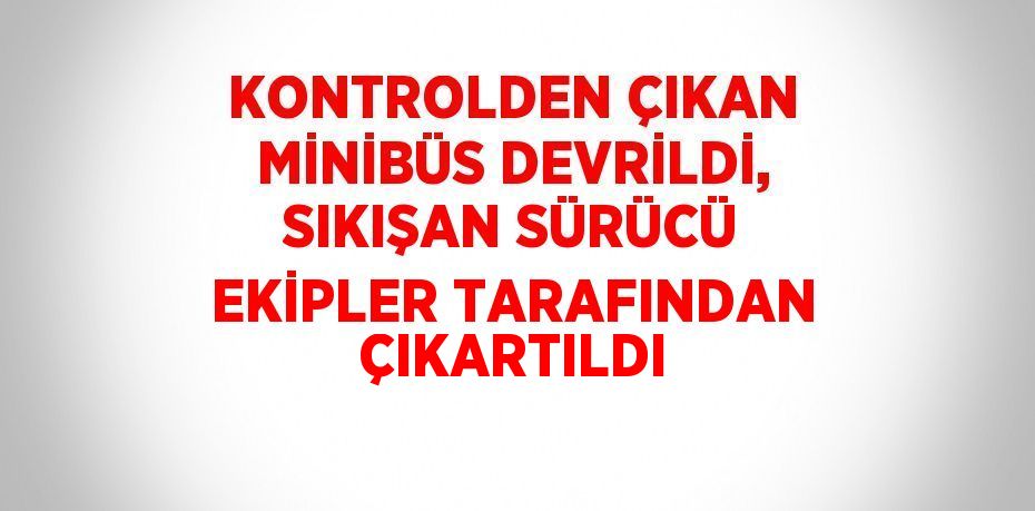 KONTROLDEN ÇIKAN MİNİBÜS DEVRİLDİ, SIKIŞAN SÜRÜCÜ EKİPLER TARAFINDAN ÇIKARTILDI